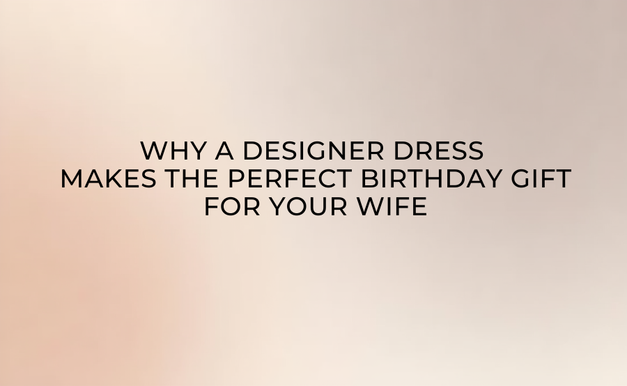 Why a Designer Dress Makes the Perfect Birthday Gift for Your Wife